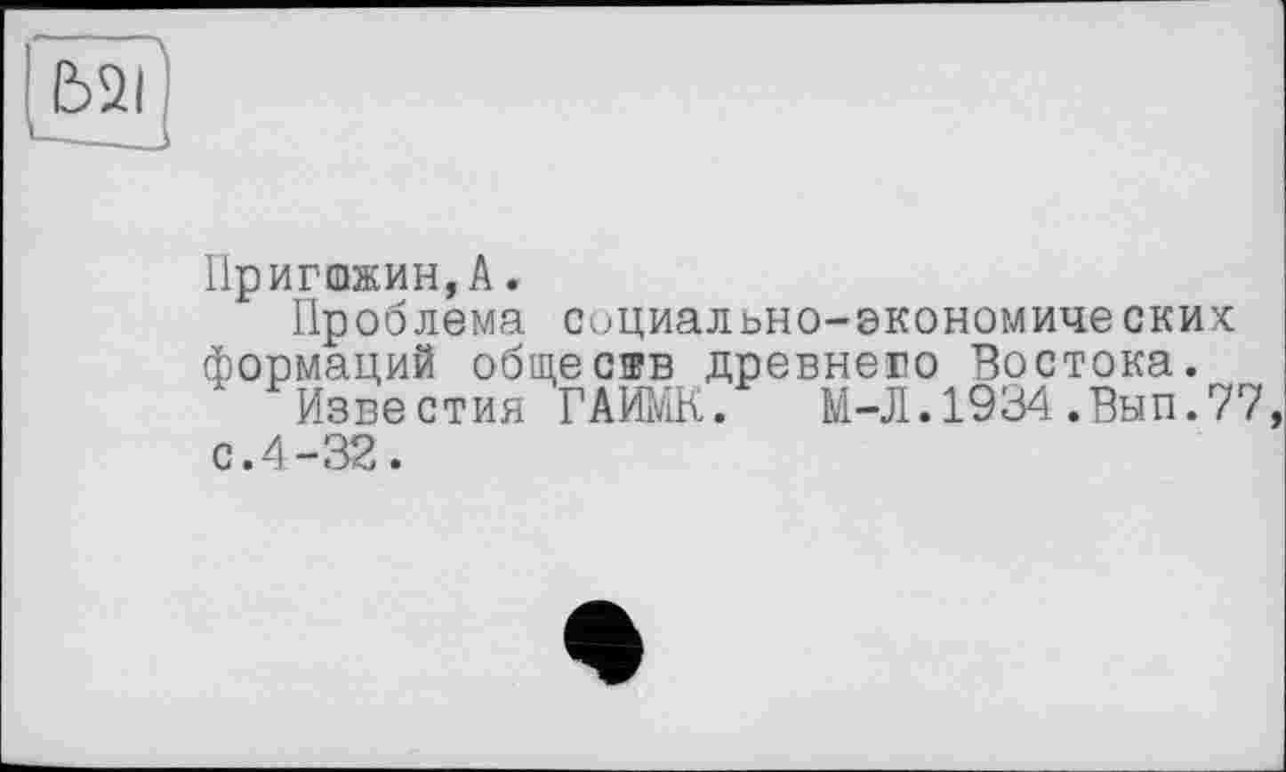 ﻿Ь2?
Пригожин,А.
Проблема социально-экономических формаций обществ древнего Востока.
Известия ГАИМК. М-Л.1934.Внп.77, с.4-32.